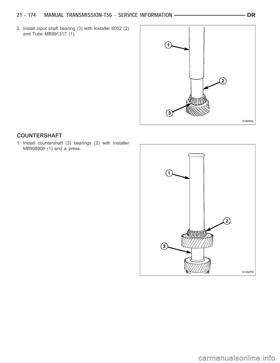 DODGE RAM SRT-10 2006 Service Repair Manual 2. Install input shaft bearing (3) with Installer 6052 (2)
and Tube MB991317 (1).
COUNTERSHAFT
1. Install countershaft (3) bearings (2) with Installer
MB998909 (1) and a press. DODGE RAM SRT-10 2006 Service Repair Manual 2. Install input shaft bearing (3) with Installer 6052 (2)
and Tube MB991317 (1).
COUNTERSHAFT
1. Install countershaft (3) bearings (2) with Installer
MB998909 (1) and a press.
