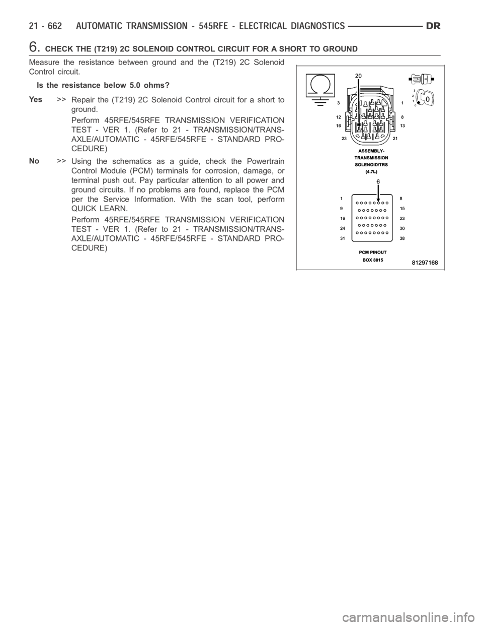 DODGE RAM SRT-10 2006 Service Repair Manual 6.CHECK THE (T219) 2C SOLENOID CONTROL CIRCUIT FOR A SHORT TO GROUND
Measure the resistance between ground and the (T219) 2C Solenoid
Control circuit.
Is the resistance below 5.0 ohms?
Ye s>>
Repair t DODGE RAM SRT-10 2006 Service Repair Manual 6.CHECK THE (T219) 2C SOLENOID CONTROL CIRCUIT FOR A SHORT TO GROUND
Measure the resistance between ground and the (T219) 2C Solenoid
Control circuit.
Is the resistance below 5.0 ohms?
Ye s>>
Repair t
