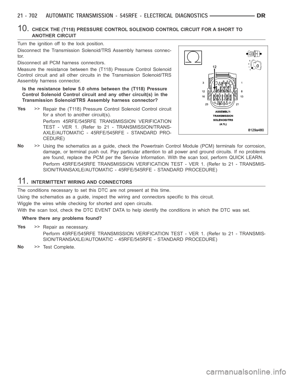DODGE RAM SRT-10 2006 Service Repair Manual 10.CHECK THE (T118) PRESSURE CONTROL SOLENOID CONTROL CIRCUIT FOR A SHORT TO
ANOTHER CIRCUIT
Turn the ignition off to the lock position.
Disconnect the Transmission Solenoid/TRS Assembly harness conne DODGE RAM SRT-10 2006 Service Repair Manual 10.CHECK THE (T118) PRESSURE CONTROL SOLENOID CONTROL CIRCUIT FOR A SHORT TO
ANOTHER CIRCUIT
Turn the ignition off to the lock position.
Disconnect the Transmission Solenoid/TRS Assembly harness conne
