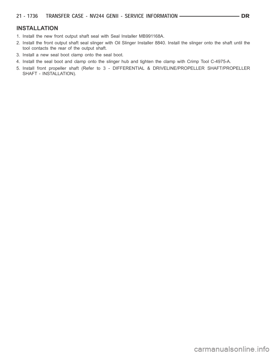 DODGE RAM SRT-10 2006 Service Repair Manual INSTALLATION
1. Install the new front output shaft seal with Seal Installer MB991168A.
2. Install the front output shaft seal slinger with Oil Slinger Installer 8840. Install the slinger onto the shaf DODGE RAM SRT-10 2006 Service Repair Manual INSTALLATION
1. Install the new front output shaft seal with Seal Installer MB991168A.
2. Install the front output shaft seal slinger with Oil Slinger Installer 8840. Install the slinger onto the shaf