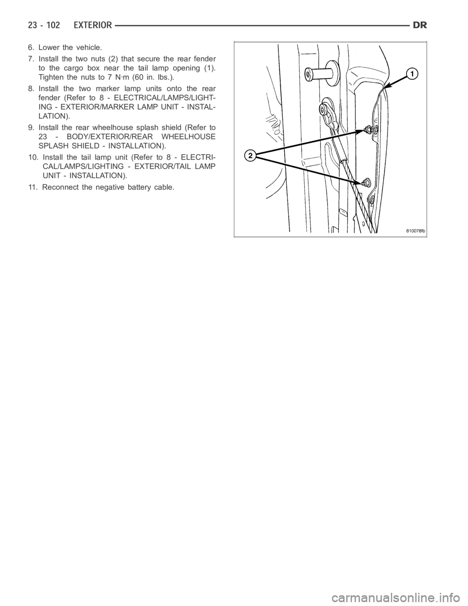 DODGE RAM SRT-10 2006 Service Repair Manual 6. Lower the vehicle.
7. Install the two nuts (2) that secure the rear fender
to the cargo box near the tail lamp opening (1).
Tightenthenutsto7Nꞏm(60in.lbs.).
8. Install the two marker lamp units o DODGE RAM SRT-10 2006 Service Repair Manual 6. Lower the vehicle.
7. Install the two nuts (2) that secure the rear fender
to the cargo box near the tail lamp opening (1).
Tightenthenutsto7Nꞏm(60in.lbs.).
8. Install the two marker lamp units o