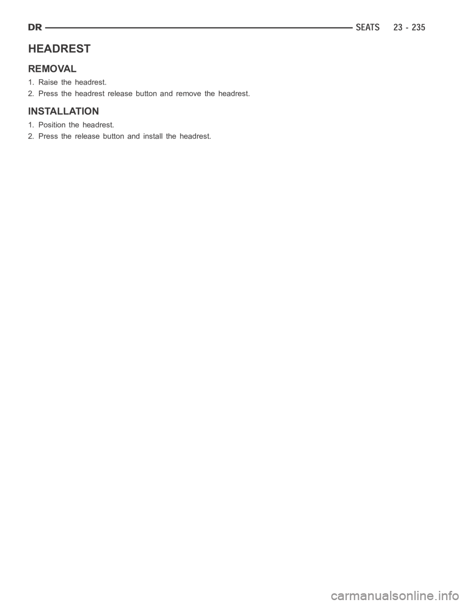 DODGE RAM SRT-10 2006 Service Repair Manual HEADREST
REMOVAL
1. Raise the headrest.
2. Press the headrest release button and remove the headrest.
INSTALLATION
1. Position the headrest.
2. Press the release button and install the headrest. DODGE RAM SRT-10 2006 Service Repair Manual HEADREST
REMOVAL
1. Raise the headrest.
2. Press the headrest release button and remove the headrest.
INSTALLATION
1. Position the headrest.
2. Press the release button and install the headrest.
