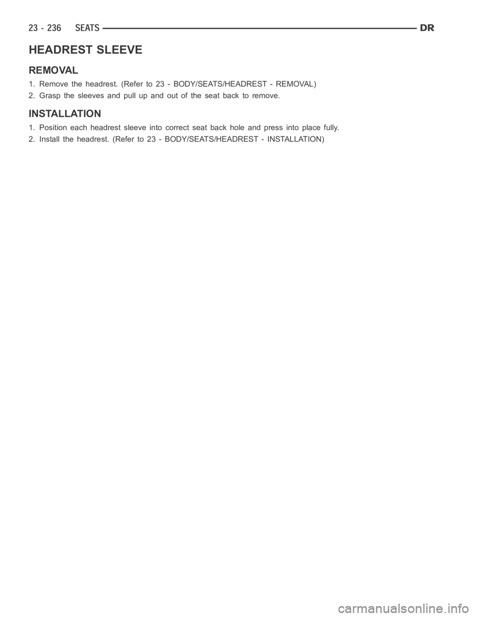 DODGE RAM SRT-10 2006 Service Repair Manual HEADREST SLEEVE
REMOVAL
1. Remove the headrest. (Refer to 23 - BODY/SEATS/HEADREST - REMOVAL)
2. Grasp the sleeves and pull up and out of the seat back to remove.
INSTALLATION
1. Position each headres DODGE RAM SRT-10 2006 Service Repair Manual HEADREST SLEEVE
REMOVAL
1. Remove the headrest. (Refer to 23 - BODY/SEATS/HEADREST - REMOVAL)
2. Grasp the sleeves and pull up and out of the seat back to remove.
INSTALLATION
1. Position each headres