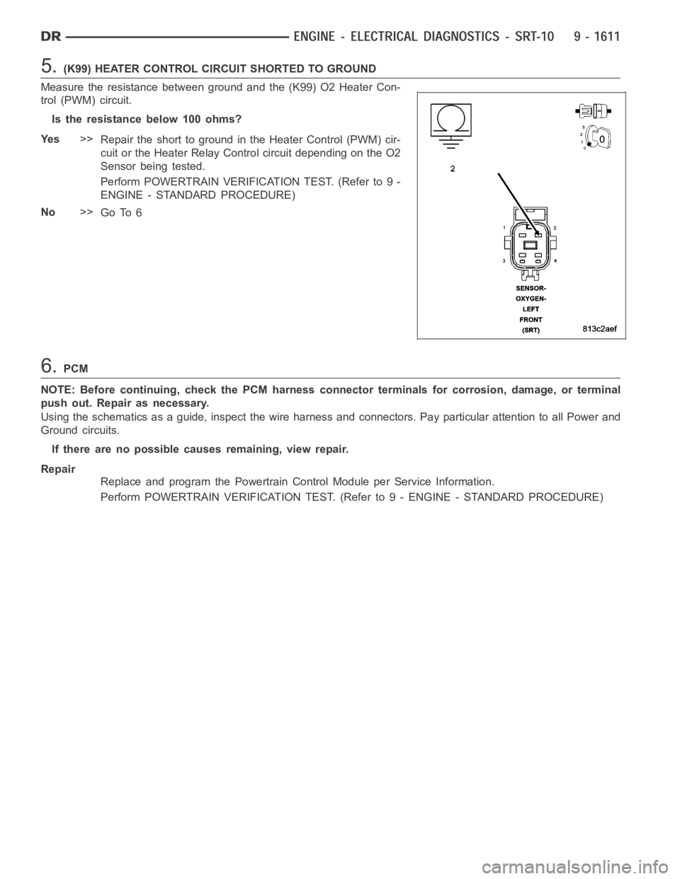DODGE RAM SRT-10 2006 Service Repair Manual 5.(K99) HEATER CONTROL CIRCUIT SHORTED TO GROUND
Measure the resistance between ground and the (K99) O2 Heater Con-
trol (PWM) circuit.
Istheresistancebelow100ohms?
Ye s>>
Repair the short to ground i DODGE RAM SRT-10 2006 Service Repair Manual 5.(K99) HEATER CONTROL CIRCUIT SHORTED TO GROUND
Measure the resistance between ground and the (K99) O2 Heater Con-
trol (PWM) circuit.
Istheresistancebelow100ohms?
Ye s>>
Repair the short to ground i