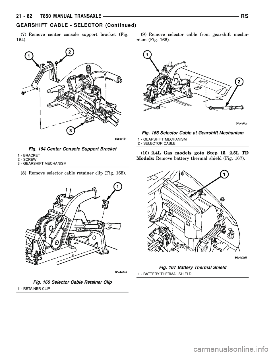 DODGE TOWN AND COUNTRY 2004  Service Manual (7) Remove center console support bracket (Fig.
164).
(8) Remove selector cable retainer clip (Fig. 165).(9) Remove selector cable from gearshift mecha-
nism (Fig. 166).
(10)2.4L Gas models goto Step 