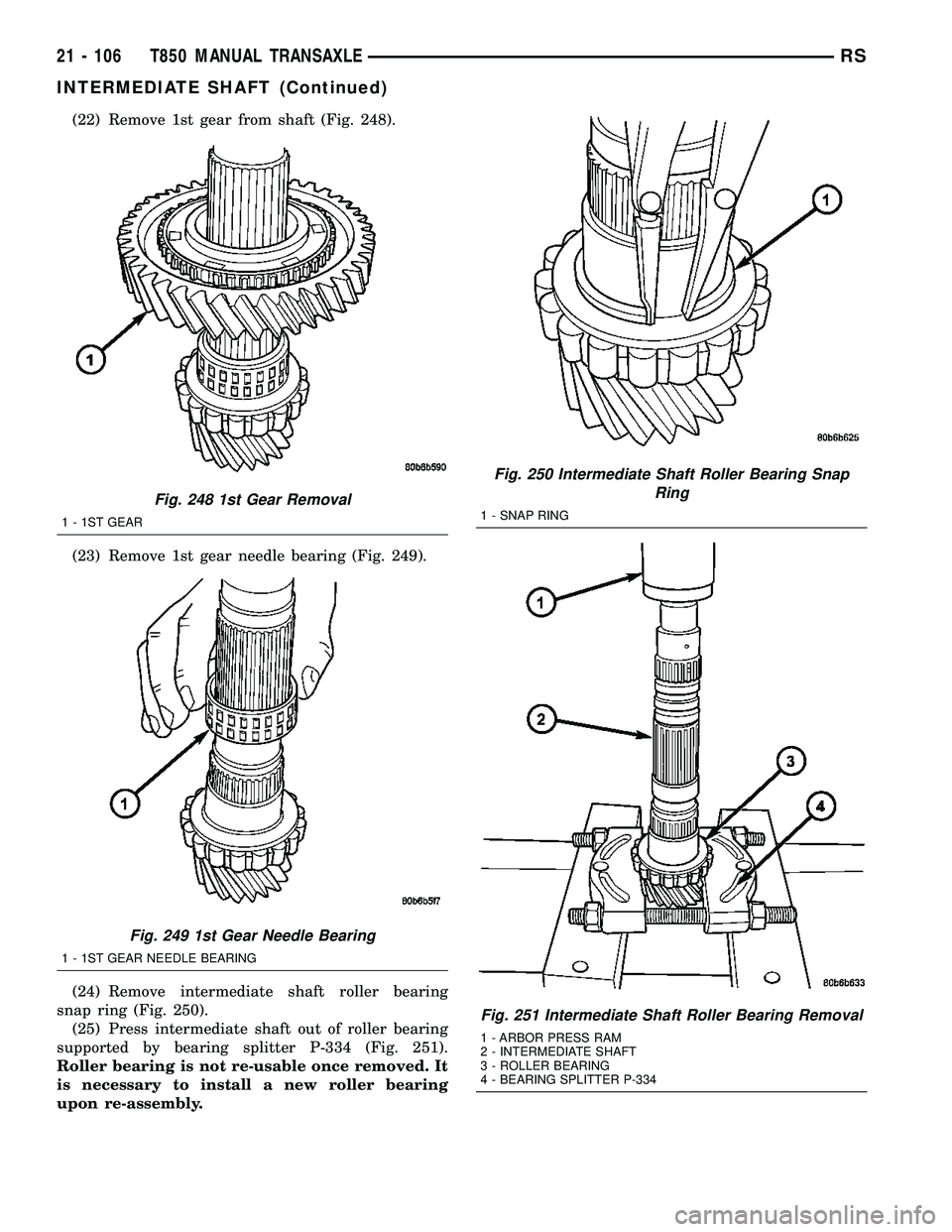 DODGE TOWN AND COUNTRY 2004 Service Manual (22) Remove 1st gear from shaft (Fig. 248).
(23) Remove 1st gear needle bearing (Fig. 249).
(24) Remove intermediate shaft roller bearing
snap ring (Fig. 250).
(25) Press intermediate shaft out of rol DODGE TOWN AND COUNTRY 2004 Service Manual (22) Remove 1st gear from shaft (Fig. 248).
(23) Remove 1st gear needle bearing (Fig. 249).
(24) Remove intermediate shaft roller bearing
snap ring (Fig. 250).
(25) Press intermediate shaft out of rol