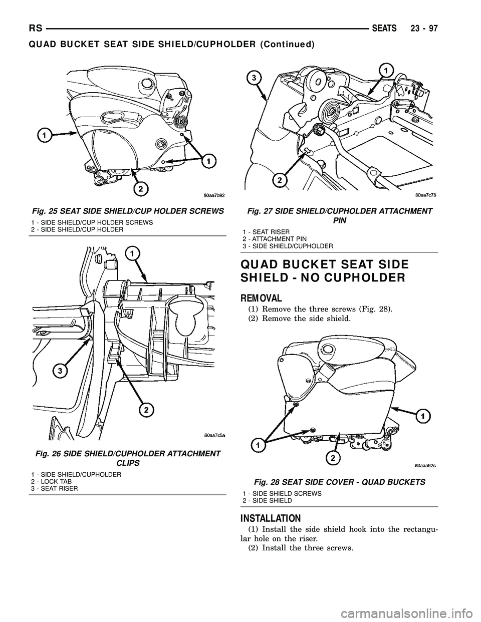 DODGE TOWN AND COUNTRY 2004 Service Manual QUAD BUCKET SEAT SIDE
SHIELD - NO CUPHOLDER
REMOVAL
(1) Remove the three screws (Fig. 28).
(2) Remove the side shield.
INSTALLATION
(1) Install the side shield hook into the rectangu-
lar hole on the DODGE TOWN AND COUNTRY 2004 Service Manual QUAD BUCKET SEAT SIDE
SHIELD - NO CUPHOLDER
REMOVAL
(1) Remove the three screws (Fig. 28).
(2) Remove the side shield.
INSTALLATION
(1) Install the side shield hook into the rectangu-
lar hole on the