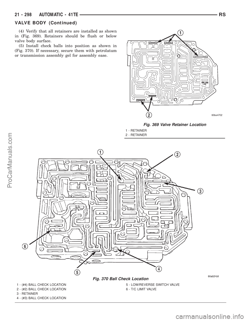 DODGE TOWN AND COUNTRY 2001 Service Manual (4) Verify that all retainers are installed as shown
in (Fig. 369). Retainers should be flush or below
valve body surface.
(5) Install check balls into position as shown in
(Fig. 370). If necessary, s DODGE TOWN AND COUNTRY 2001 Service Manual (4) Verify that all retainers are installed as shown
in (Fig. 369). Retainers should be flush or below
valve body surface.
(5) Install check balls into position as shown in
(Fig. 370). If necessary, s