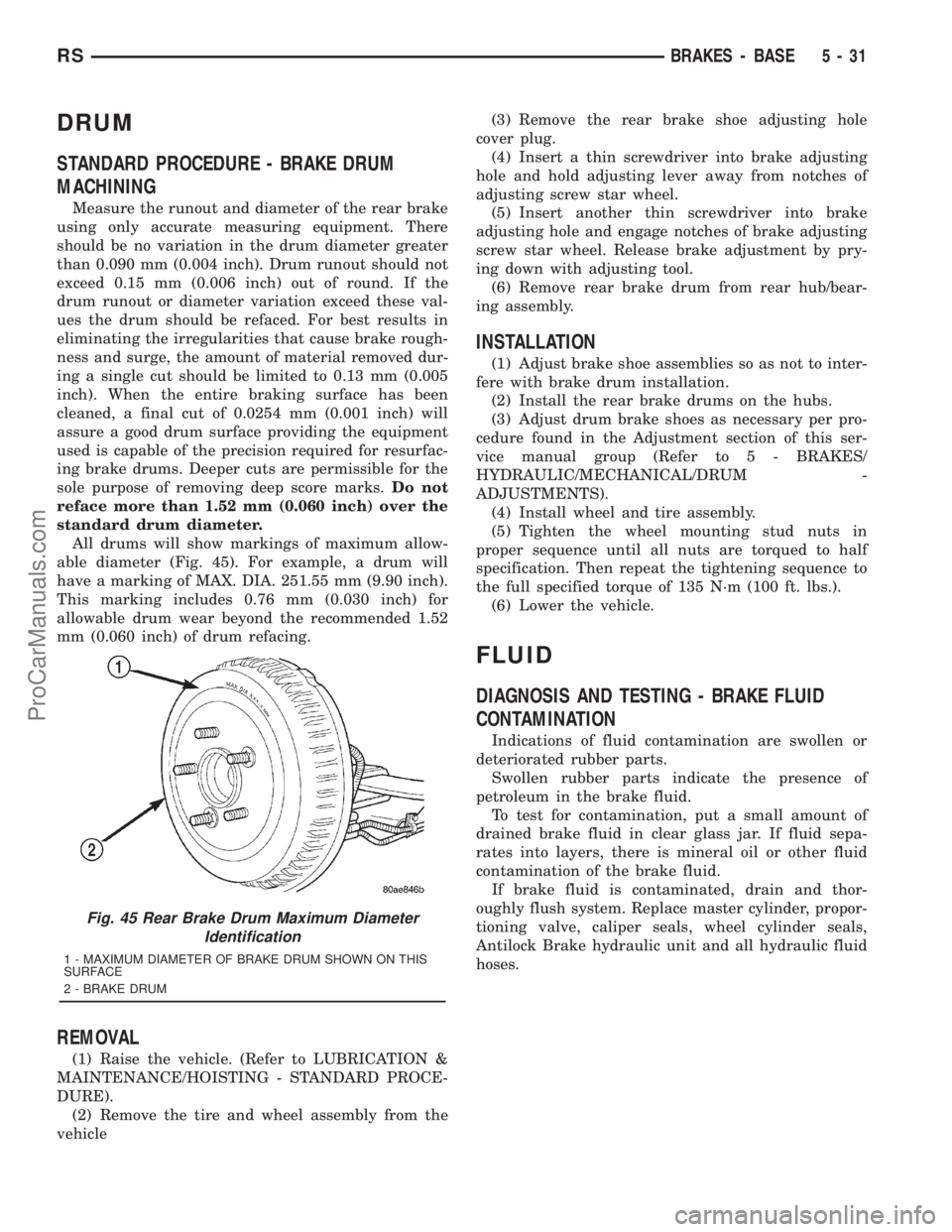 DODGE TOWN AND COUNTRY 2001 Service Manual DRUM
STANDARD PROCEDURE - BRAKE DRUM
MACHINING
Measure the runout and diameter of the rear brake
using only accurate measuring equipment. There
should be no variation in the drum diameter greater
than DODGE TOWN AND COUNTRY 2001 Service Manual DRUM
STANDARD PROCEDURE - BRAKE DRUM
MACHINING
Measure the runout and diameter of the rear brake
using only accurate measuring equipment. There
should be no variation in the drum diameter greater
than