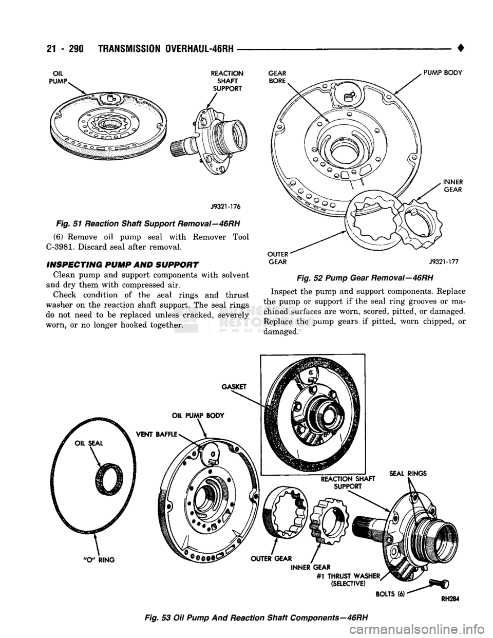 DODGE TRUCK 1993 Service Repair Manual
21 - 290
TRANSMISSION OVERHAUL-46RH
•
REACTION SHAFT
SUPPORT GEAR
BORE
J932M76
Fig.
51 Reaction Shaft
Support
Removal—46RH
(6) Remove oil pump seal with Remover Tool
C-3981.
Dis DODGE TRUCK 1993 Service Repair Manual
21 - 290
TRANSMISSION OVERHAUL-46RH
•
REACTION SHAFT
SUPPORT GEAR
BORE
J932M76
Fig.
51 Reaction Shaft
Support
Removal—46RH
(6) Remove oil pump seal with Remover Tool
C-3981.
Dis
