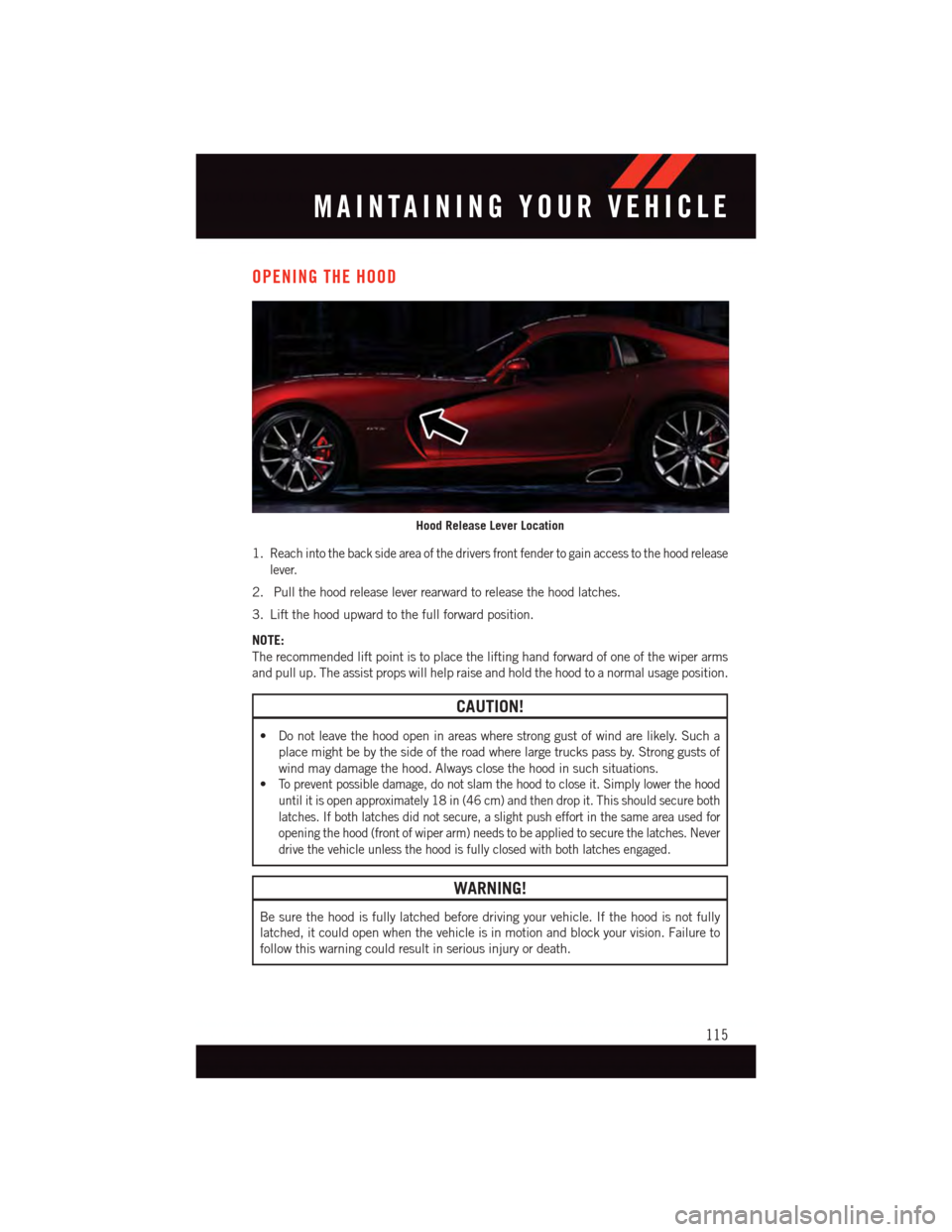 DODGE VIPER 2015 VX / 3.G Owners Manual OPENING THE HOOD
1.Reach into the back side area of the drivers front fender to gain access to the hood release
lever.
2. Pull the hood release lever rearward to release the hood latches.
3. Lift the 