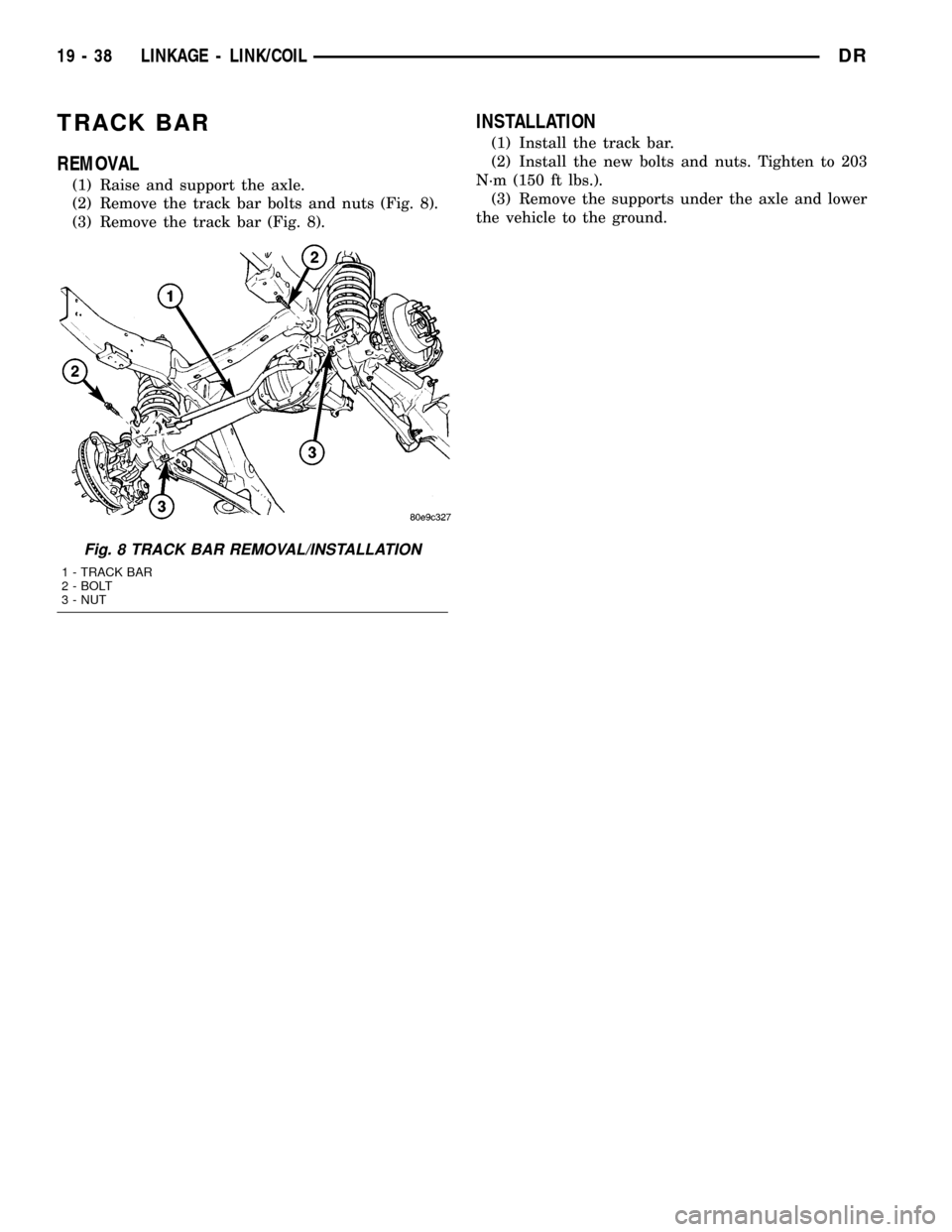 DODGE RAM 1500 1998 2.G Workshop Manual TRACK BAR
REMOVAL
(1) Raise and support the axle.
(2) Remove the track bar bolts and nuts (Fig. 8).
(3) Remove the track bar (Fig. 8).
INSTALLATION
(1) Install the track bar.
(2) Install the new bolts DODGE RAM 1500 1998 2.G Workshop Manual TRACK BAR
REMOVAL
(1) Raise and support the axle.
(2) Remove the track bar bolts and nuts (Fig. 8).
(3) Remove the track bar (Fig. 8).
INSTALLATION
(1) Install the track bar.
(2) Install the new bolts