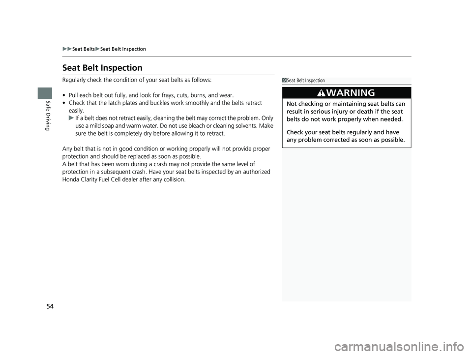 HONDA CLARITY FUEL CELL 2020   (in English) User Guide 54
uuSeat Belts uSeat Belt Inspection
Safe Driving
Seat Belt Inspection
Regularly check the condition of  your seat belts as follows:
• Pull each belt out fully, and look for frays, cuts, burns, and