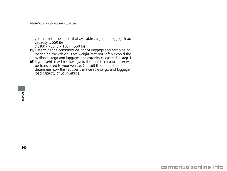 HONDA PASSPORT 2020 Owners Manual (in English) 440
uuBefore Driving uMaximum Load Limit
Driving
your vehicle, the amount of av ailable cargo and luggage load
capacity is 650 lbs.
(1,400 - 750 (5 x 150) = 650 lbs.)
(5) Determine the combined weigh HONDA PASSPORT 2020 Owners Manual (in English) 440
uuBefore Driving uMaximum Load Limit
Driving
your vehicle, the amount of av ailable cargo and luggage load
capacity is 650 lbs.
(1,400 - 750 (5 x 150) = 650 lbs.)
(5) Determine the combined weigh