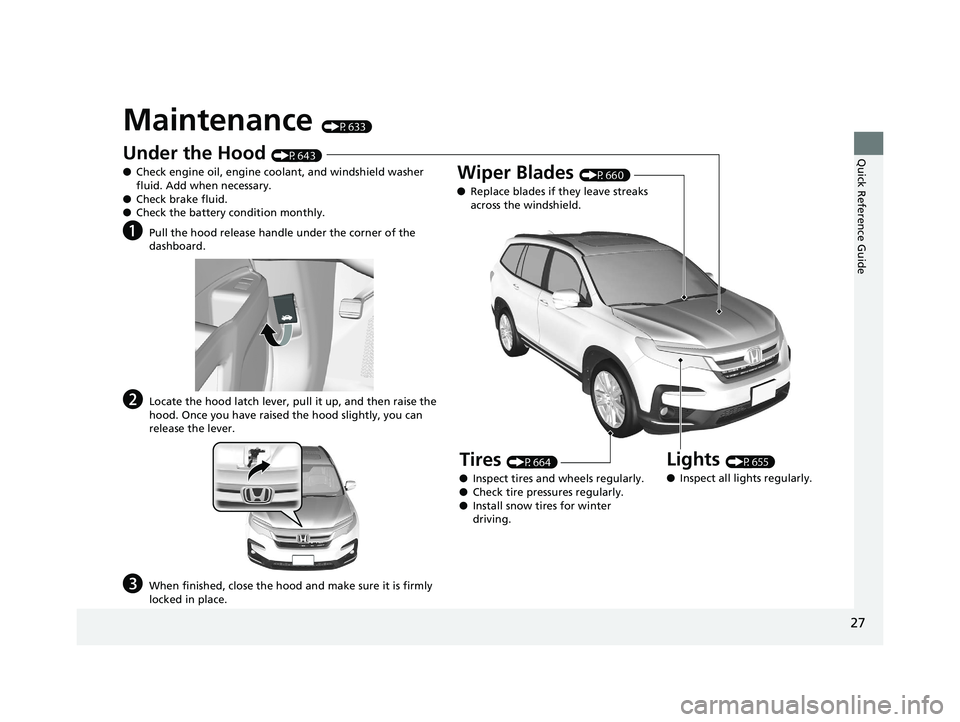 HONDA PILOT 2019 Owners Manual (in English) 27
Quick Reference Guide
Maintenance (P633)
Under the Hood (P643)
● Check engine oil, engine coolant, and windshield washer
fluid. Add when necessary.
● Check brake fluid.
● Check the battery c HONDA PILOT 2019 Owners Manual (in English) 27
Quick Reference Guide
Maintenance (P633)
Under the Hood (P643)
● Check engine oil, engine coolant, and windshield washer
fluid. Add when necessary.
● Check brake fluid.
● Check the battery c