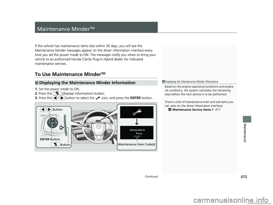 HONDA CLARITY PLUG-IN 2018  Owners Manual (in English) 475Continued
Maintenance
Maintenance MinderTM
If the vehicle has maintenance items due within 30 days, you will see the 
Maintenance Minder messages appear on the driver information interface every 
t