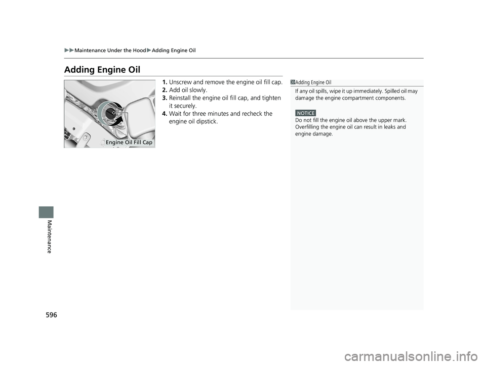 HONDA PILOT 2018  Owners Manual (in English) 596
uuMaintenance Under the Hood uAdding Engine Oil
Maintenance
Adding Engine Oil
1. Unscrew and remove the engine oil fill cap.
2. Add oil slowly.
3. Reinstall the engine oil fill cap, and tighten 
i
