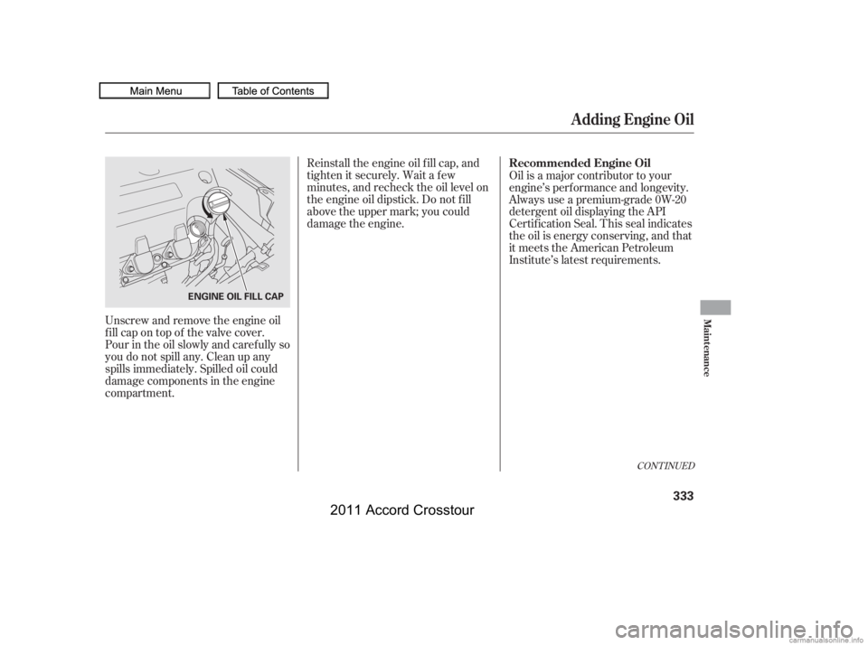 HONDA CROSSTOUR 2011  Owners Manual (in English) Unscrew and remove the engine oil
fill cap on top of the valve cover.
Pour in the oil slowly and caref ully so
you do not spill any. Clean up any
spills immediately. Spilled oil could
damage component