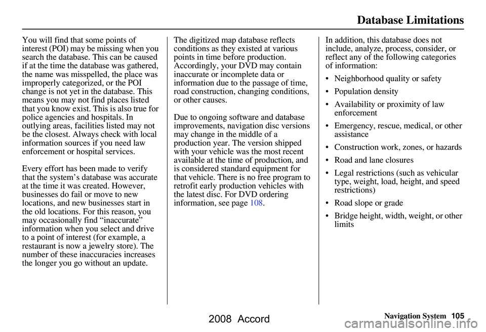 HONDA ACCORD SEDAN 2008  Navigation Manual (in English) Navigation System105
Database Limitations
You will find that some points of  
interest (POI) may be missing when you 
search the database. This can be caused 
if at the time the database was gathered,