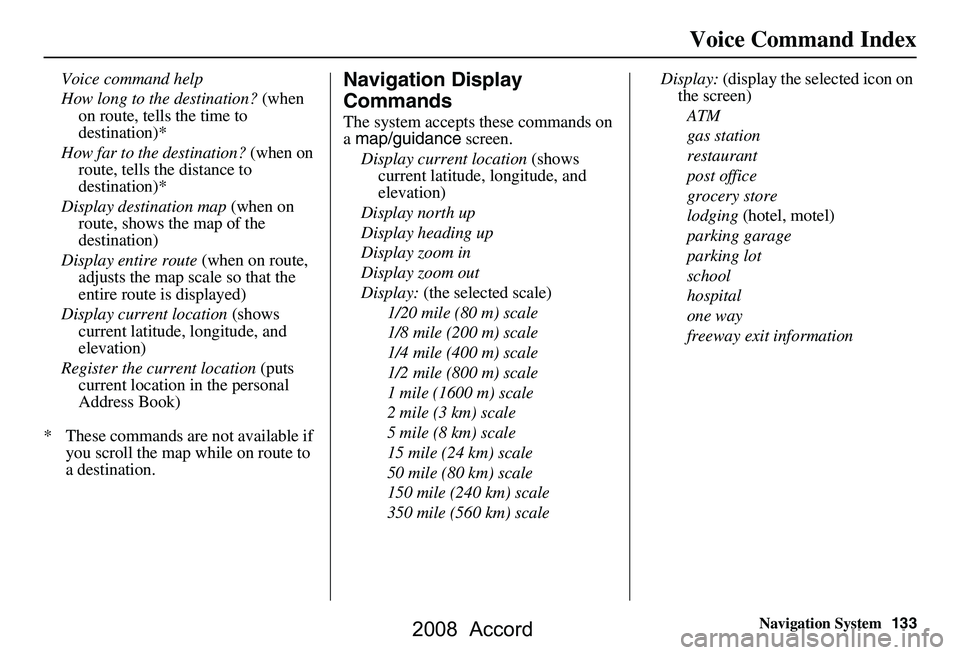 HONDA ACCORD SEDAN 2008 Navigation Manual (in English) Navigation System133
Voice Command Index
Voice command help
How long to the destination? (when
on route, tells the time to
destination)*
How far to the destination? (when on
route, tells the d HONDA ACCORD SEDAN 2008 Navigation Manual (in English) Navigation System133
Voice Command Index
Voice command help
How long to the destination? (when
on route, tells the time to
destination)*
How far to the destination? (when on
route, tells the d