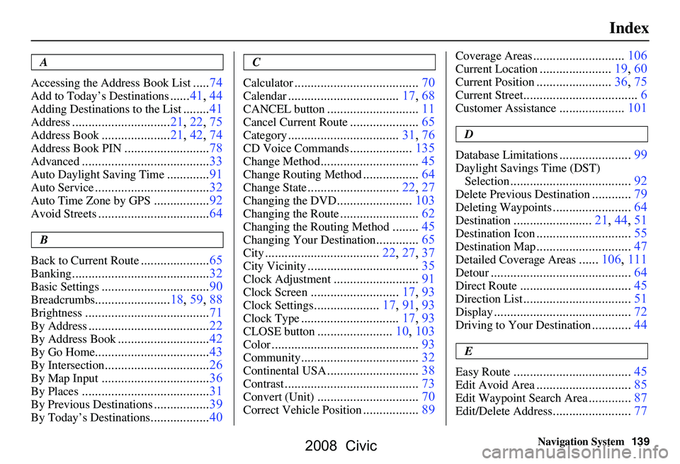 HONDA CIVIC SEDAN 2008 Navigation Manual (in English)
Navigation System139
Index
A
Accessing the Address Book List
.....74
Add to Today’s Destinations......41, 44
Adding Destinations to the List........41
Address..............................21, 22, HONDA CIVIC SEDAN 2008 Navigation Manual (in English)
Navigation System139
Index
A
Accessing the Address Book List
.....74
Add to Today’s Destinations......41, 44
Adding Destinations to the List........41
Address..............................21, 22,
