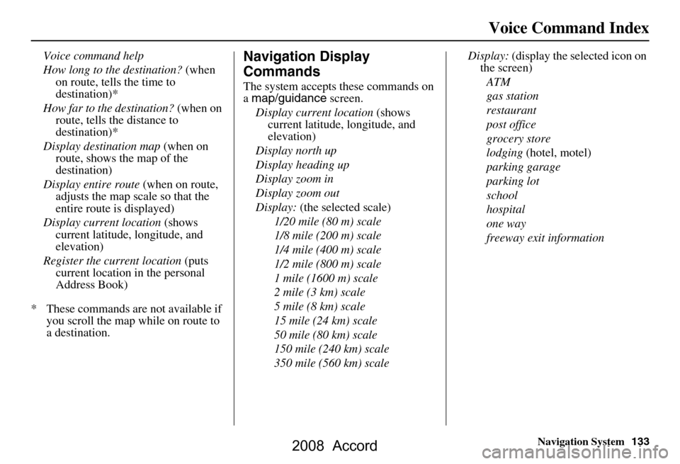HONDA ACCORD 2008 8.G Navigation Manual Navigation System133
Voice Command Index
Voice command help  
How long to the destination?  (when 
on route, tells the time to  
destination)*
How far to the destination?  (when on 
route, tells the d