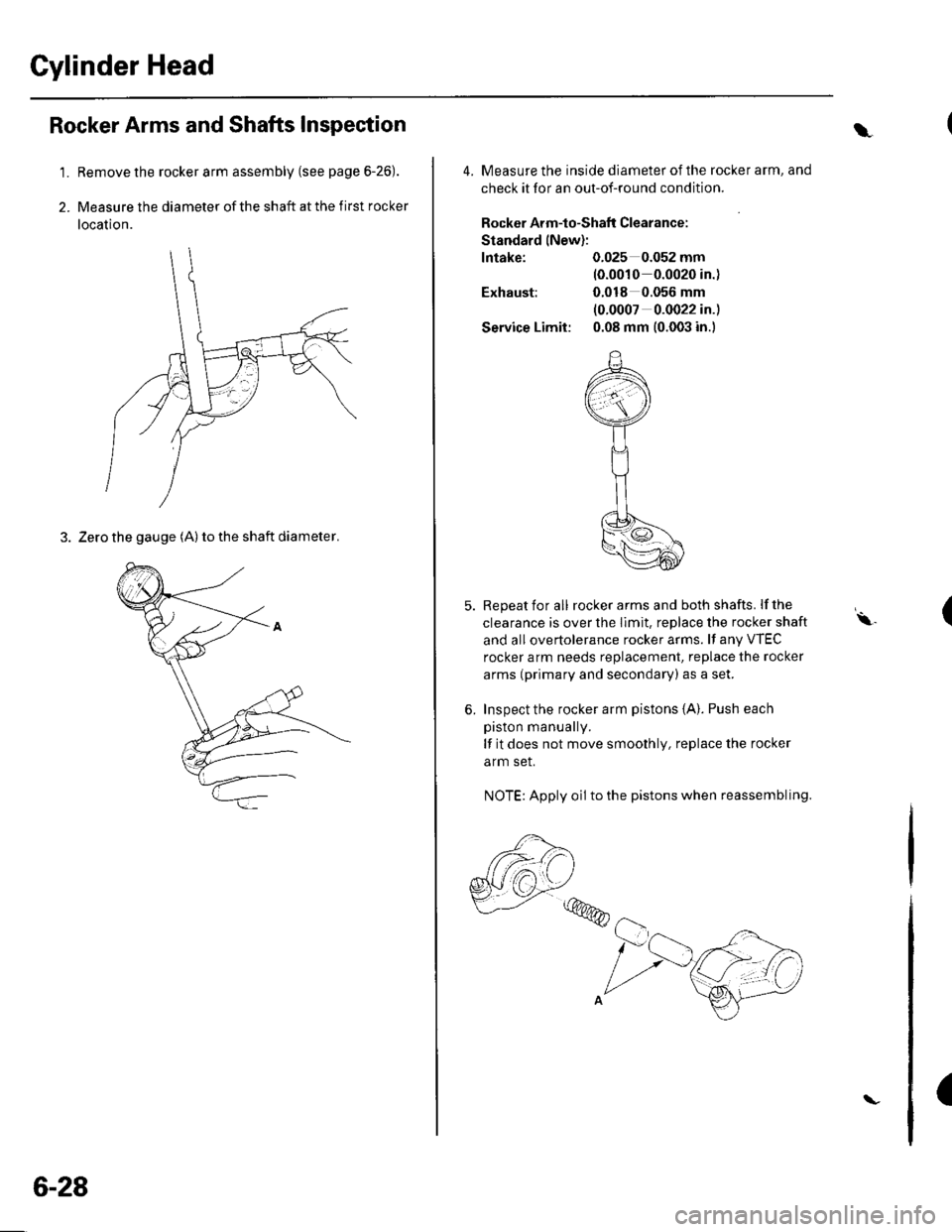 HONDA CIVIC 2003 7.G Workshop Manual Cylinder Head
1.
2.
Rocker Arms and Shafts Inspection
Remove the rocker arm assembly (see page 6-26).
Measure the diameter of the shaft at the first rocker
location.
3. Zero the gauge (A) to the shaft HONDA CIVIC 2003 7.G Workshop Manual Cylinder Head
1.
2.
Rocker Arms and Shafts Inspection
Remove the rocker arm assembly (see page 6-26).
Measure the diameter of the shaft at the first rocker
location.
3. Zero the gauge (A) to the shaft
