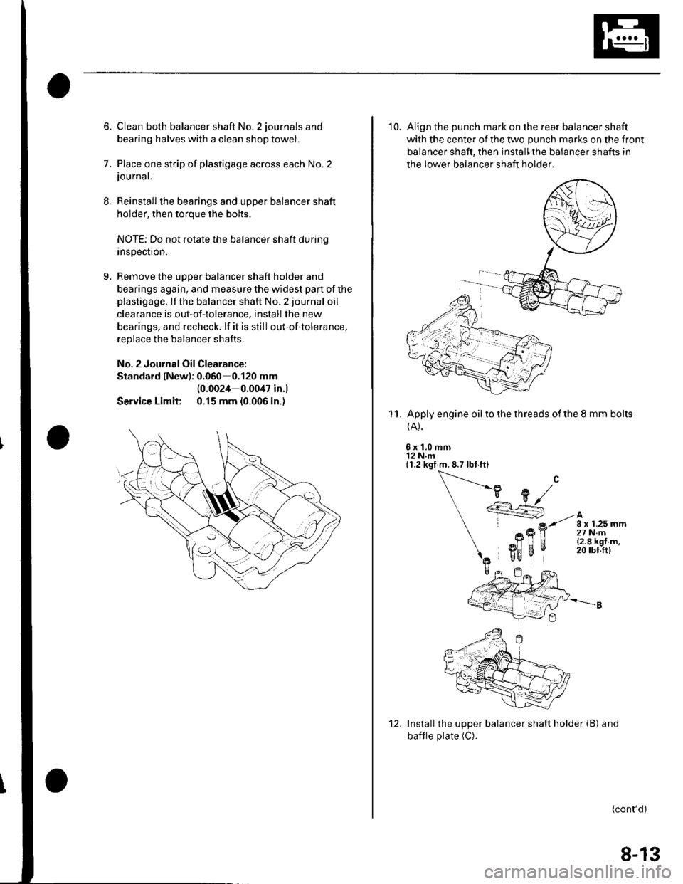 HONDA CIVIC 2003 7.G Workshop Manual 8.
9.
6. Clean both balancer shaft No. 2 journals and
bearing halves with a clean shop towel.
7. Place one strip of plastigage across each No.2journal.
Reinstall the bearings and upper balancer shaft
HONDA CIVIC 2003 7.G Workshop Manual 8.
9.
6. Clean both balancer shaft No. 2 journals and
bearing halves with a clean shop towel.
7. Place one strip of plastigage across each No.2journal.
Reinstall the bearings and upper balancer shaft
