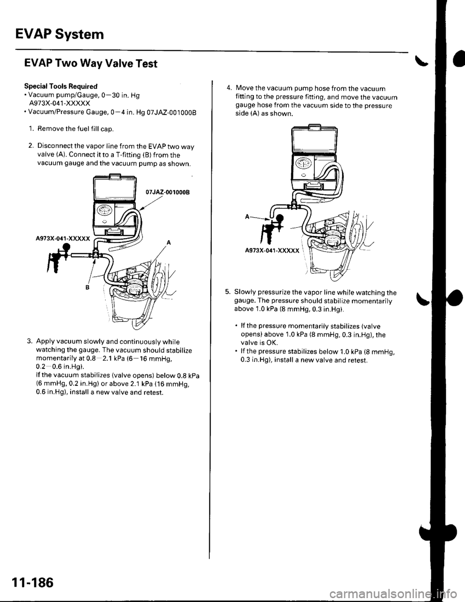 HONDA CIVIC 2003 7.G Workshop Manual EVAP System
EVAP Two Way Valve Test
Special Tools Required. Vacuum pump/Gauge,0-30 in. Hg
A973X-041-XXXXX. Vacuum/Pressure cauge.0-4 in. Hg 07JAZ-0010008
1. Remove the fuelfill cap.
2. Disconnect the HONDA CIVIC 2003 7.G Workshop Manual EVAP System
EVAP Two Way Valve Test
Special Tools Required. Vacuum pump/Gauge,0-30 in. Hg
A973X-041-XXXXX. Vacuum/Pressure cauge.0-4 in. Hg 07JAZ-0010008
1. Remove the fuelfill cap.
2. Disconnect the