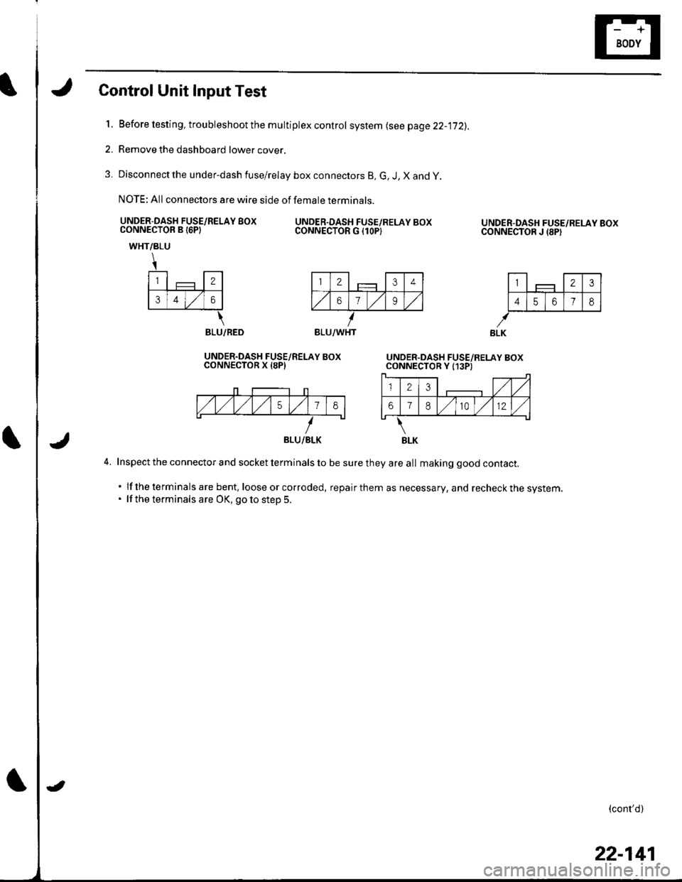 HONDA CIVIC 2003 7.G Workshop Manual Control Unit Input Test
l.Before testing, troubleshoot the multiplex control system lsee page 22-jj2).
Remove the dashboard lower cover,
Disconnect the under-dash fuse/relay box connectors B, G, J, X HONDA CIVIC 2003 7.G Workshop Manual Control Unit Input Test
l.Before testing, troubleshoot the multiplex control system lsee page 22-jj2).
Remove the dashboard lower cover,
Disconnect the under-dash fuse/relay box connectors B, G, J, X