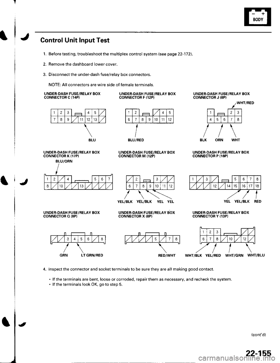 HONDA CIVIC 2003 7.G Workshop Manual Control Unit Input Test
1. Before testing, trou bleshoot the m u ltiplex contro I system (see page 22-172).
2, Remove the dashboard lower cover.
3. Disconnect the under-dash fuse/relay box connectors. HONDA CIVIC 2003 7.G Workshop Manual Control Unit Input Test
1. Before testing, trou bleshoot the m u ltiplex contro I system (see page 22-172).
2, Remove the dashboard lower cover.
3. Disconnect the under-dash fuse/relay box connectors.
