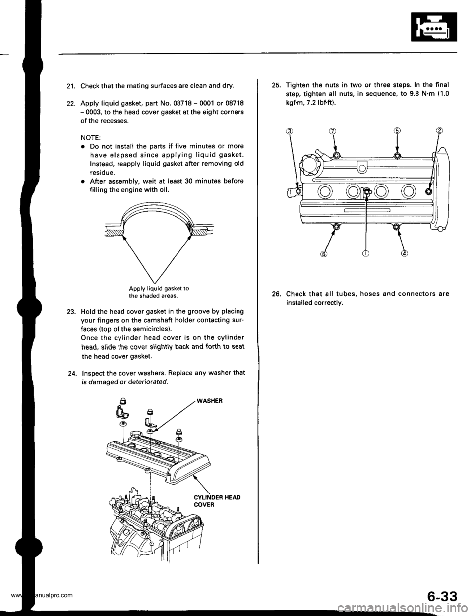 HONDA CR-V 2000 RD1-RD3 / 1.G Workshop Manual
21.
22.
Check that the mating surfaces are clean and dry.
Apply liquid gasket, part No. 08718 - 0001 or 08718- 0003, to the head cover gasket at the eight corners
of the recesses.
NOTE:
. Do not inst HONDA CR-V 2000 RD1-RD3 / 1.G Workshop Manual
21.
22.
Check that the mating surfaces are clean and dry.
Apply liquid gasket, part No. 08718 - 0001 or 08718- 0003, to the head cover gasket at the eight corners
of the recesses.
NOTE:
. Do not inst