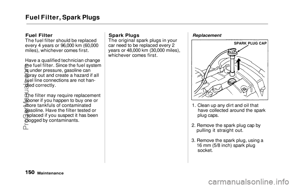 HONDA PRELUDE 1992 Owners Manual
Fuel Filter, Spark Plugs
Fuel Filter
The fuel filter should be replaced
every 4 years or 96,000 km (60,000
miles), whichever comes first.
Have a qualified technician change
the fuel filter. Since t HONDA PRELUDE 1992 Owners Manual
Fuel Filter, Spark Plugs
Fuel Filter
The fuel filter should be replaced
every 4 years or 96,000 km (60,000
miles), whichever comes first.
Have a qualified technician change
the fuel filter. Since t
