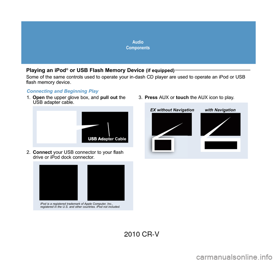 HONDA CR-V 2010 RD1-RD5, RE7 / 3.G Technology Reference Guide Audio
Components
Playing an iPod®or USB Flash Memory Device (if equipped)
2.  Connect your USB connector to your flash
drive or iPod dock connector.
3. Press  AUX or touch  the AUX icon to play.
USB 
