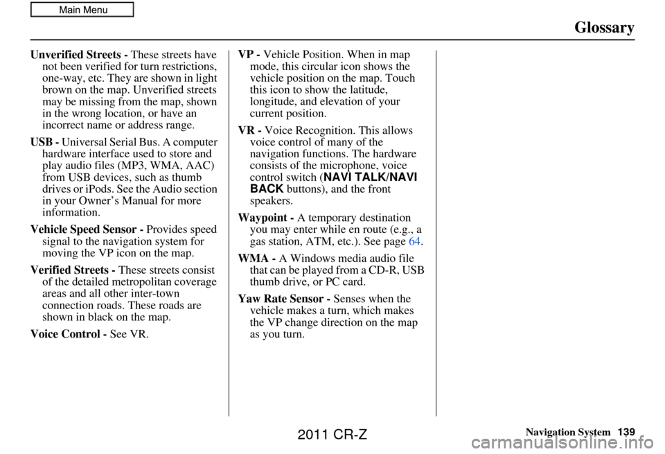 HONDA CR-Z 2011 1.G Navigation Manual Navigation System139
Glossary
Unverified Streets - These streets have 
not been verified for turn restrictions, 
one-way, etc. They are shown in light 
brown on the map. Unverified streets 
may be mis