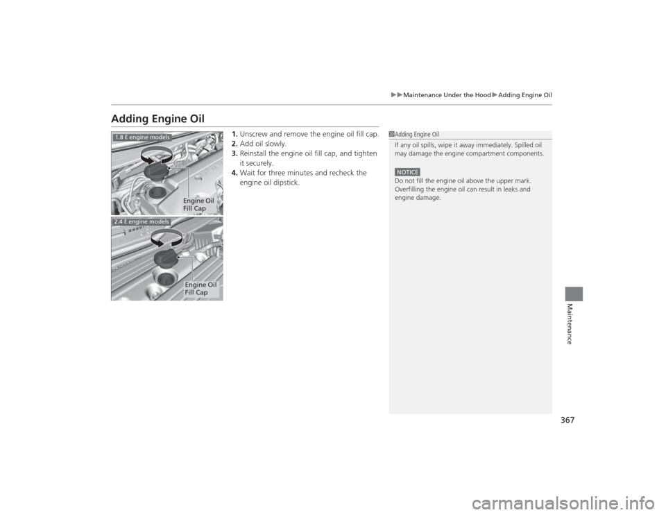 HONDA CIVIC 2014 9.G Owners Manual 367
uuMaintenance Under the Hood uAdding Engine Oil
Maintenance
Adding Engine Oil
1. Unscrew and remove the engine oil fill cap.
2. Add oil slowly.
3. Reinstall the engine oil fill cap, and tighten 
i