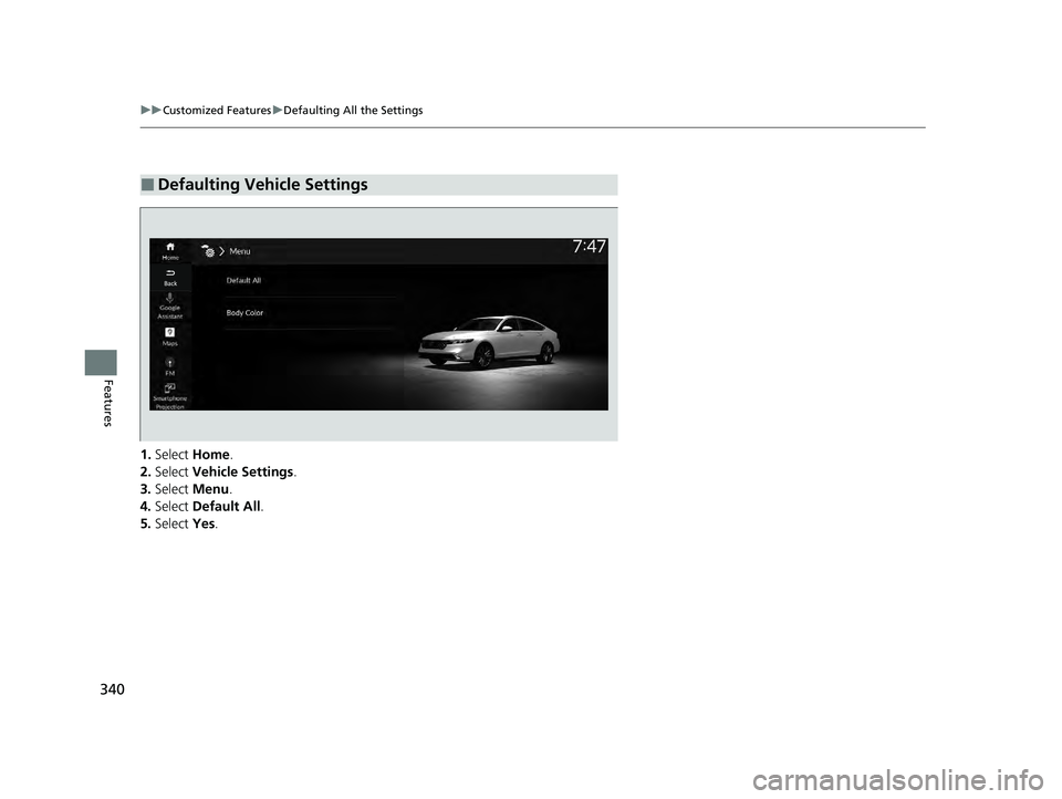 HONDA ACCORD HYBRID 2023 Owners Manual 340
uuCustomized Features uDefaulting All the Settings
Features
1. Select Home.
2. Select Vehicle Settings.
3. Select Menu.
4. Select Default All .
5. Select Yes.
■Defaulting Vehicle Settings
2 HONDA ACCORD HYBRID 2023 Owners Manual 340
uuCustomized Features uDefaulting All the Settings
Features
1. Select Home.
2. Select Vehicle Settings.
3. Select Menu.
4. Select Default All .
5. Select Yes.
■Defaulting Vehicle Settings
2