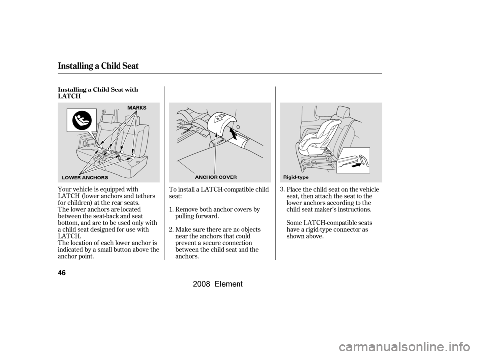 HONDA ELEMENT 2008 1.G Owners Manual Make sure there are no objects 
near the anchors that could
prevent a secure connection 
between the child seat and the 
anchors.
To install a LATCH-compatible child
seat:
Place the child seat on the 