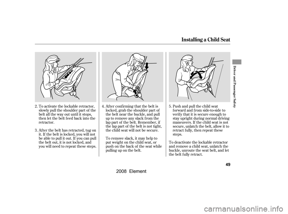 HONDA ELEMENT 2008 1.G Owners Manual Push and pull the child seat 
f orward and f rom side-to-side to
verify that it is secure enough to 
stay upright during normal driving 
maneuvers. If the child seat is not
secure, unlatch the belt, a