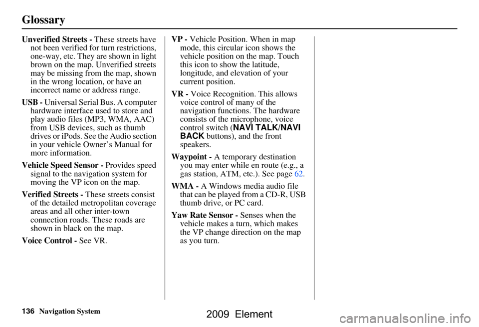 HONDA ELEMENT 2009 1.G Navigation Manual 136Navigation System
Glossary
Unverified Streets - These streets have
not been verified for turn restrictions,
one-way, etc. They are shown in light
brown on the map. Unverified streets
may be mi HONDA ELEMENT 2009 1.G Navigation Manual 136Navigation System
Glossary
Unverified Streets - These streets have
not been verified for turn restrictions,
one-way, etc. They are shown in light
brown on the map. Unverified streets
may be mi