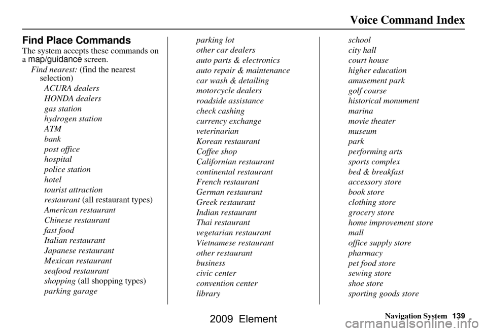 HONDA ELEMENT 2009 1.G Navigation Manual Navigation System139
Voice Command Index
Find Place Commands
The system accepts these commands on  
a map/guidance screen.
Find nearest:  (find the nearest 
selection)
ACURA dealers 
HONDA dealers
gas