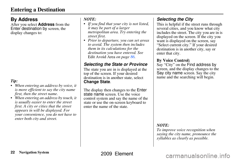 HONDA ELEMENT 2009 1.G Navigation Manual 22Navigation System
By Address
After you select Address from the
Enter destination by screen, the
display changes to:
Tip:
When entering an address by voice, it is more efficient to say the ci HONDA ELEMENT 2009 1.G Navigation Manual 22Navigation System
By Address
After you select Address from the
Enter destination by screen, the
display changes to:
Tip:
When entering an address by voice, it is more efficient to say the ci
