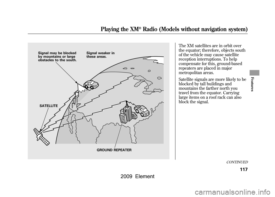 HONDA ELEMENT 2009 1.G Owners Manual The XM satellites are in orbit over 
the equator; therefore, objects south
of the vehicle may cause satellite
reception interruptions. To help 
compensate for this, ground-based 
repeaters are placed 