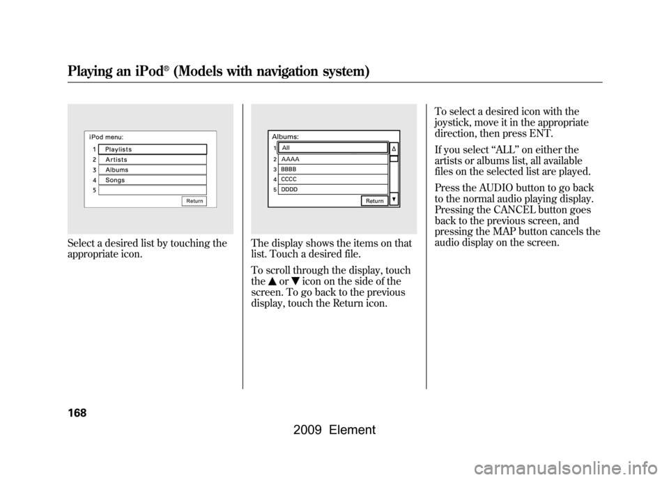 HONDA ELEMENT 2009 1.G Workshop Manual Select a desired list by touching the
appropriate icon.
The display shows the items on that
list. Touch a desired file.
To scroll through the display, touch
the
or
icon on the side of the
screen. T HONDA ELEMENT 2009 1.G Workshop Manual Select a desired list by touching the
appropriate icon.
The display shows the items on that
list. Touch a desired file.
To scroll through the display, touch
the
or
icon on the side of the
screen. T