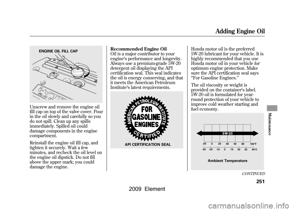 HONDA ELEMENT 2009 1.G Owners Manual Unscrew and remove the engine oil 
fill cap on top of the valve cover. Pour
in the oil slowly and carefully so you
do not spill. Clean up any spills
immediately. Spilled oil could 
damage components i