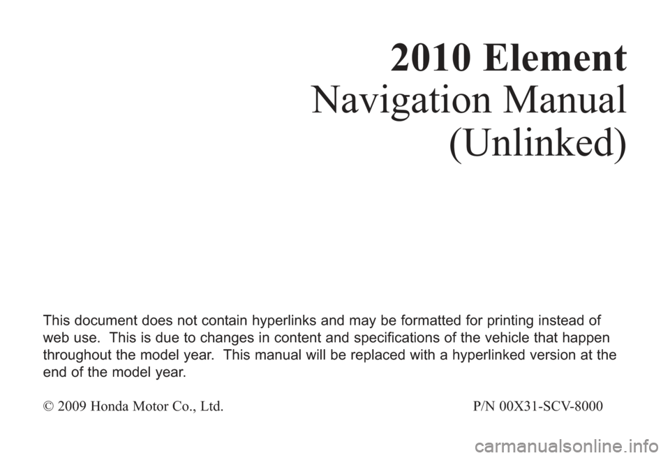 HONDA ELEMENT 2010 1.G Navigation Manual 2010 Element
Navigation Manual
(Unlinked)
This document does not contain hyperlinks and may be formatted for printing instead of
web use.  This is due to changes in content and specifications of the v