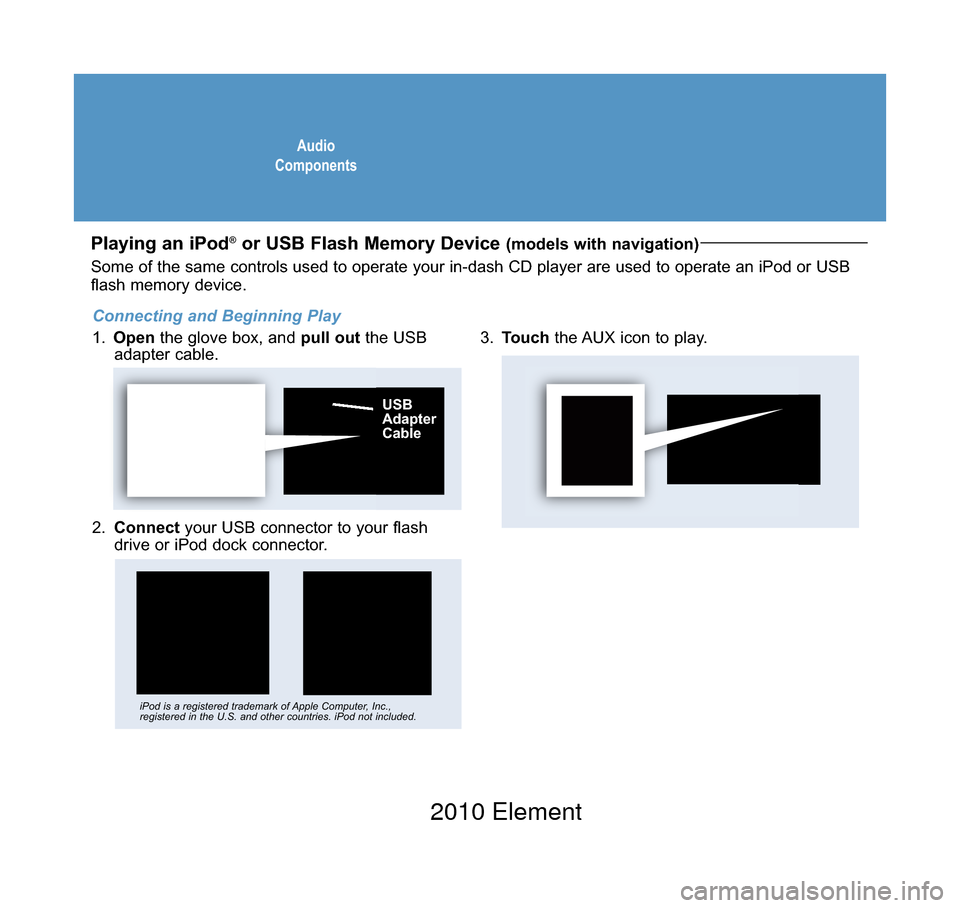 HONDA ELEMENT 2010 1.G Technology Reference Guide AudioComponents
Playing an iPod®or USB Flash Memory Device (models with navigation)
2. Connectyour USB connector to your flashdrive or iPod dock connector.
3.Touchthe AUX icon to play.
USB AdapterCab