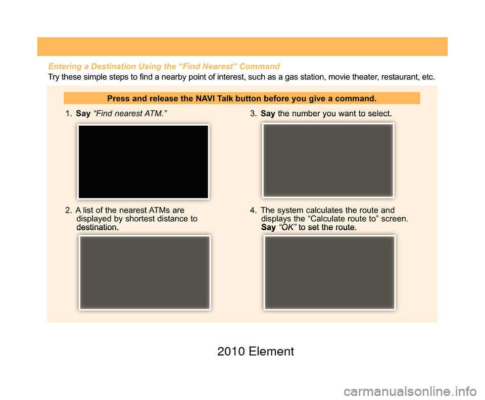 HONDA ELEMENT 2010 1.G Technology Reference Guide  1. Say“Find nearest ATM.”
2.  A list of the nearest ATMs aredisplayed by shortest distance to destination.
3. Saythe number you want to select.
4.  The system calculates the route anddisplays the