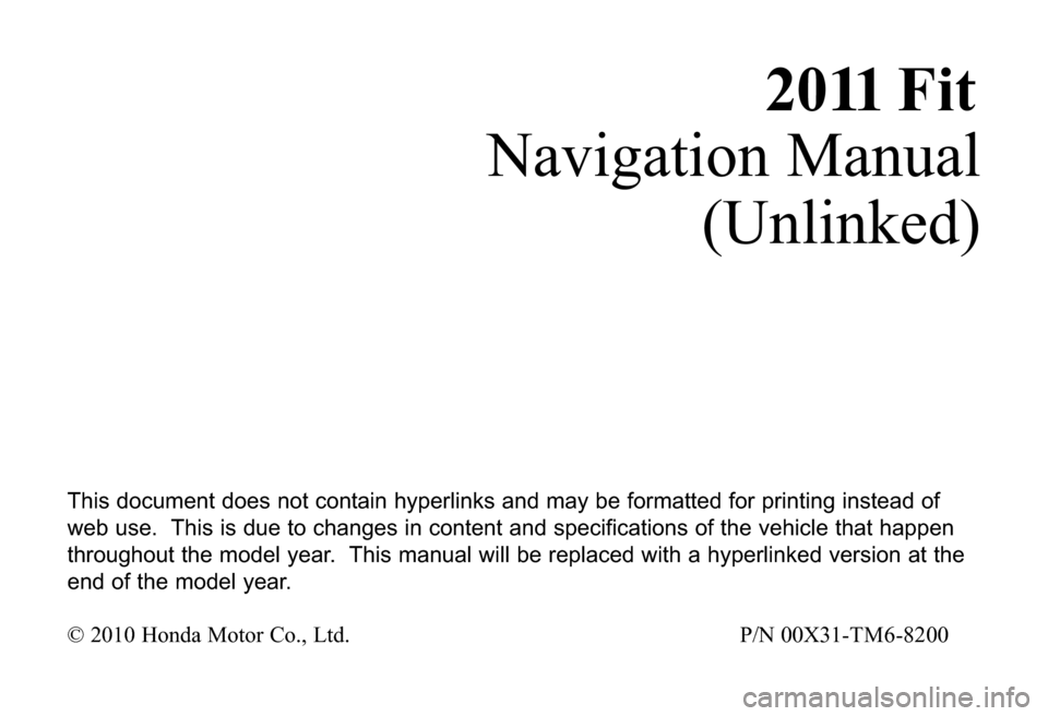 HONDA FIT 2011 2.G Navigation Manual 2011 F i t
Navigation Manual
(Unlinked)
This document does not contain hyperlinks and may be formatted for printing instead of
web use. This is due to changes in content and specifications of the vehi