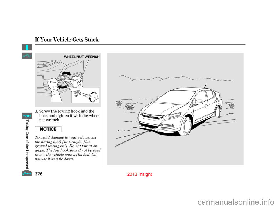 HONDA INSIGHT 2013 2.G Owners Manual Screw the towing hook into the
hole, and tighten it with the wheel
nut wrench.
3.
If Your Vehicle Gets Stuck
376
WHEEL NUT WRENCH
To avoid damage to your vehicle, use
the towing hook f or straight, f 